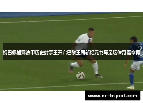 姆巴佩加冕法甲历史射手王开启巴黎王朝新纪元书写足坛传奇篇章再