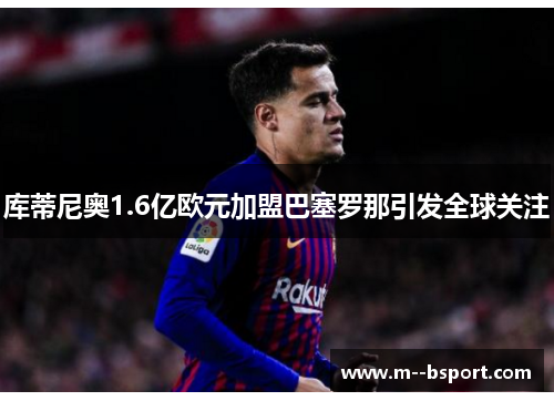 库蒂尼奥1.6亿欧元加盟巴塞罗那引发全球关注