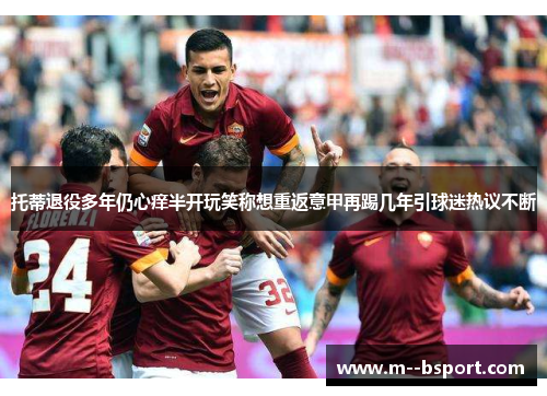 托蒂退役多年仍心痒半开玩笑称想重返意甲再踢几年引球迷热议不断