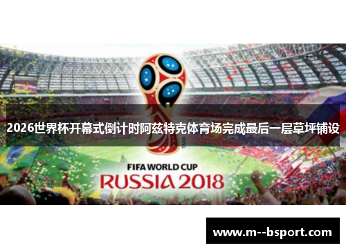2026世界杯开幕式倒计时阿兹特克体育场完成最后一层草坪铺设