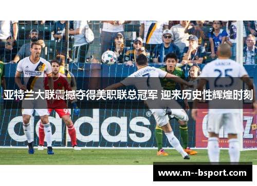 亚特兰大联震撼夺得美职联总冠军 迎来历史性辉煌时刻