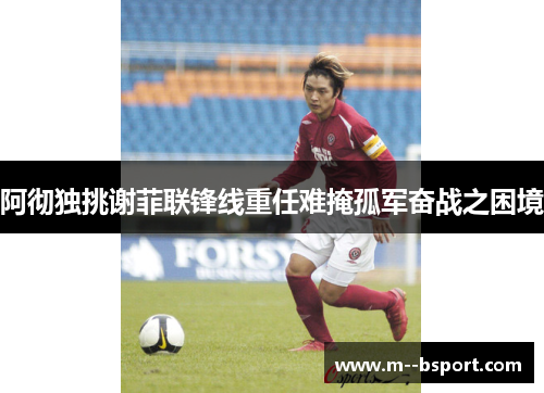 阿彻独挑谢菲联锋线重任难掩孤军奋战之困境 阿彻独挑谢菲联锋线重任难掩孤军奋战之困境