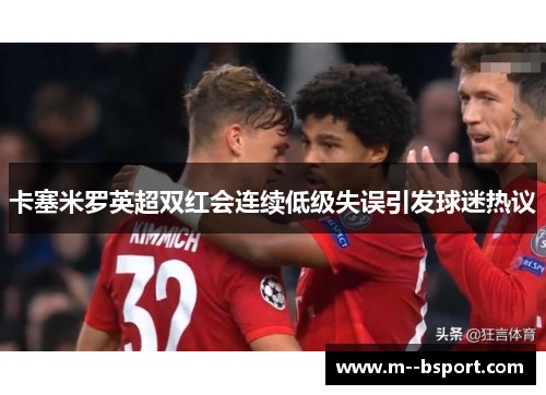卡塞米罗英超双红会连续低级失误引发球迷热议 卡塞米罗英超双红会连续低级失误引发球迷热议
