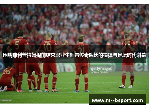 围绕菲利普拉姆提前结束职业生涯看传奇队长的抉择与足坛时代谢幕 围绕菲利普拉姆提前结束职业生涯看传奇队长的抉择与足坛时代谢幕