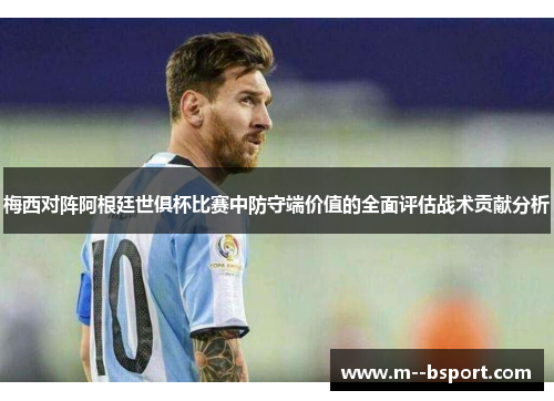 梅西对阵阿根廷世俱杯比赛中防守端价值的全面评估战术贡献分析 梅西对阵阿根廷世俱杯比赛中防守端价值的全面评估战术贡献分析