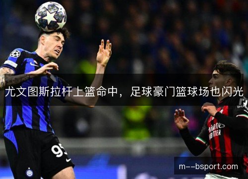 尤文图斯拉杆上篮命中，足球豪门篮球场也闪光