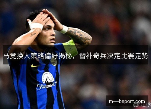 马竞换人策略偏好揭秘，替补奇兵决定比赛走势